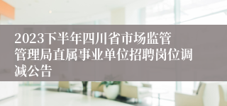 2023下半年四川省市场监管管理局直属事业单位招聘岗位调减公告