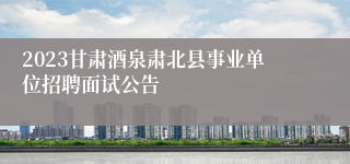 2023甘肃酒泉肃北县事业单位招聘面试公告