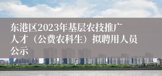 东港区2023年基层农技推广人才（公费农科生）拟聘用人员公示