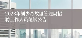 2023年刘少奇故里管理局招聘工作人员笔试公告