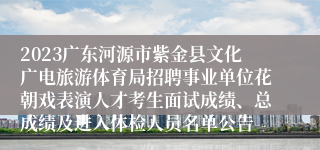 2023广东河源市紫金县文化广电旅游体育局招聘事业单位花朝戏表演人才考生面试成绩、总成绩及进入体检人员名单公告