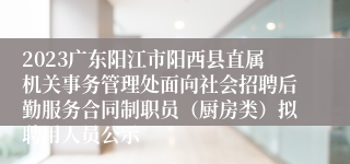 2023广东阳江市阳西县直属机关事务管理处面向社会招聘后勤服务合同制职员（厨房类）拟聘用人员公示