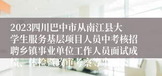 2023四川巴中市从南江县大学生服务基层项目人员中考核招聘乡镇事业单位工作人员面试成绩、体检暨政审考察等事项公告