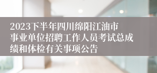 2023下半年四川绵阳江油市事业单位招聘工作人员考试总成绩和体检有关事项公告
