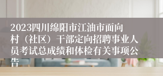 2023四川绵阳市江油市面向村（社区）干部定向招聘事业人员考试总成绩和体检有关事项公告