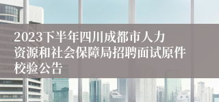 2023下半年四川成都市人力资源和社会保障局招聘面试原件校验公告