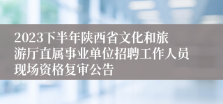 2023下半年陕西省文化和旅游厅直属事业单位招聘工作人员现场资格复审公告