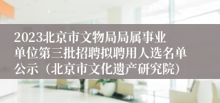 2023北京市文物局局属事业单位第三批招聘拟聘用人选名单公示（北京市文化遗产研究院）