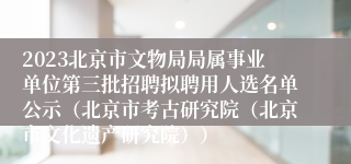 2023北京市文物局局属事业单位第三批招聘拟聘用人选名单公示（北京市考古研究院（北京市文化遗产研究院））