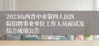 2023山西晋中市第四人民医院招聘事业单位工作人员面试及综合成绩公告