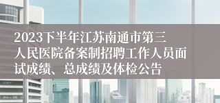 2023下半年江苏南通市第三人民医院备案制招聘工作人员面试成绩、总成绩及体检公告