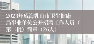 2023年威海乳山市卫生健康局事业单位公开招聘工作人员（第二批）简章（26人）