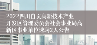 2022四川自贡高新技术产业开发区管理委员会社会事业局高新区事业单位选聘2人公告