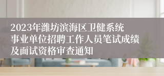 2023年潍坊滨海区卫健系统事业单位招聘工作人员笔试成绩及面试资格审查通知