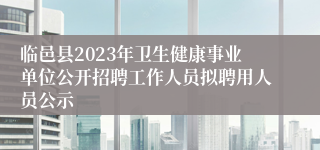 临邑县2023年卫生健康事业单位公开招聘工作人员拟聘用人员公示