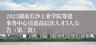 2023湖南长沙工业学院筹建事务中心引进高层次人才5人公告（第二批）