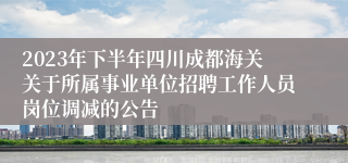 2023年下半年四川成都海关关于所属事业单位招聘工作人员岗位调减的公告