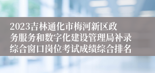 2023吉林通化市梅河新区政务服务和数字化建设管理局补录综合窗口岗位考试成绩综合排名