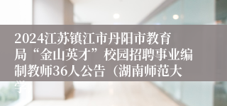 2024江苏镇江市丹阳市教育局“金山英才”校园招聘事业编制教师36人公告（湖南师范大学）