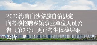 2023海南白沙黎族自治县定向考核招聘乡镇事业单位人员公告（第7号）更正考生体检结果公告