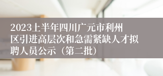 2023上半年四川广元市利州区引进高层次和急需紧缺人才拟聘人员公示（第二批）