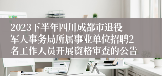 2023下半年四川成都市退役军人事务局所属事业单位招聘2名工作人员开展资格审查的公告