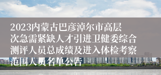 2023内蒙古巴彦淖尔市高层次急需紧缺人才引进卫健委综合测评人员总成绩及进入体检考察范围人员名单公告