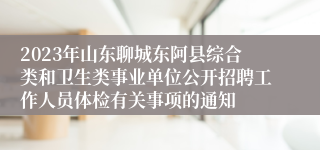 2023年山东聊城东阿县综合类和卫生类事业单位公开招聘工作人员体检有关事项的通知