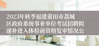 2023年秋季福建莆田市荔城区政府系统事业单位考试招聘拟递补进入体检前资格复审情况公布（二）