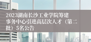 2023湖南长沙工业学院筹建事务中心引进高层次人才（第二批）5名公告