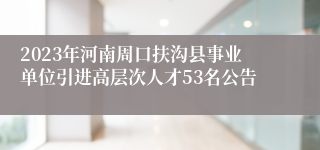 2023年河南周口扶沟县事业单位引进高层次人才53名公告