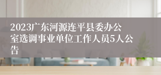 2023广东河源连平县委办公室选调事业单位工作人员5人公告