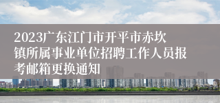 2023广东江门市开平市赤坎镇所属事业单位招聘工作人员报考邮箱更换通知