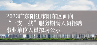 2023广东阳江市阳东区面向“三支一扶”服务期满人员招聘事业单位人员拟聘公示