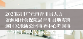 2023四川广元市青川县人力资源和社会保障局青川县地震遗迹国家地质公园事务中心考调事业单位工作人员1人公告