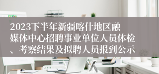 2023下半年新疆喀什地区融媒体中心招聘事业单位人员体检、考察结果及拟聘人员报到公示