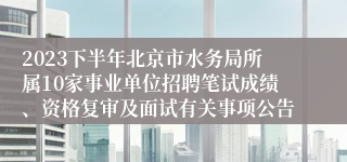 2023下半年北京市水务局所属10家事业单位招聘笔试成绩、资格复审及面试有关事项公告