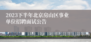 2023下半年北京房山区事业单位招聘面试公告