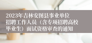 2023年吉林安图县事业单位招聘工作人员（含专项招聘高校毕业生）面试资格审查的通知