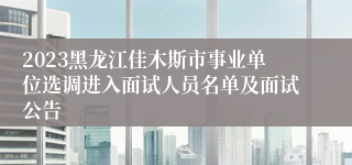 2023黑龙江佳木斯市事业单位选调进入面试人员名单及面试公告