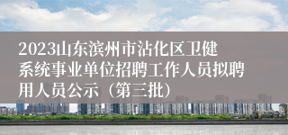 2023山东滨州市沾化区卫健系统事业单位招聘工作人员拟聘用人员公示（第三批）