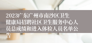 2023广东广州市南沙区卫生健康局招聘社区卫生服务中心人员总成绩和进入体检人员名单公告