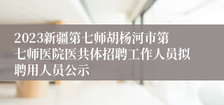 2023新疆第七师胡杨河市第七师医院医共体招聘工作人员拟聘用人员公示