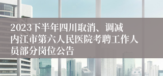 2023下半年四川取消、调减内江市第六人民医院考聘工作人员部分岗位公告