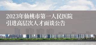 2023年仙桃市第一人民医院引进高层次人才面谈公告