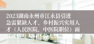 2023湖南永州市江永县引进急需紧缺人才、乡村振兴实用人才（人民医院、中医院职位）面试成绩及入围体检人员公告