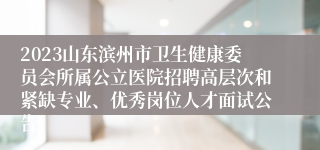 2023山东滨州市卫生健康委员会所属公立医院招聘高层次和紧缺专业、优秀岗位人才面试公告