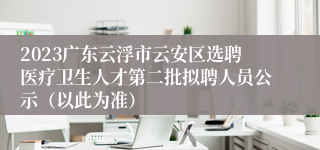 2023广东云浮市云安区选聘医疗卫生人才第二批拟聘人员公示（以此为准）