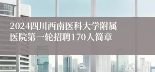 2024四川西南医科大学附属医院第一轮招聘170人简章