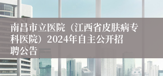 南昌市立医院（江西省皮肤病专科医院）2024年自主公开招聘公告